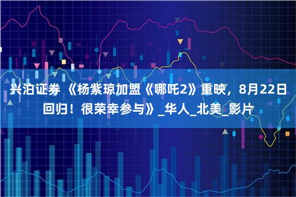 兴泊证券 《杨紫琼加盟《哪吒2》重映，8月22日回归！很荣幸参与》_华人_北美_影片