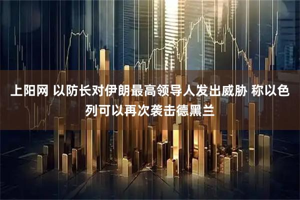 上阳网 以防长对伊朗最高领导人发出威胁 称以色列可以再次袭击德黑兰