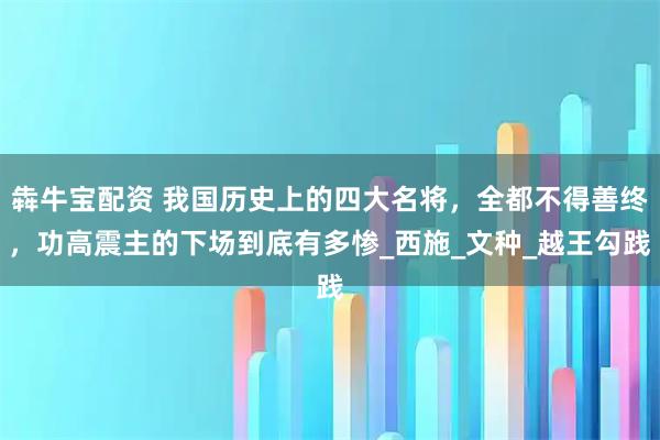 犇牛宝配资 我国历史上的四大名将，全都不得善终，功高震主的下场到底有多惨_西施_文种_越王勾践