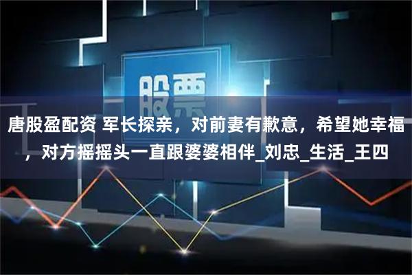 唐股盈配资 军长探亲，对前妻有歉意，希望她幸福，对方摇摇头一直跟婆婆相伴_刘忠_生活_王四