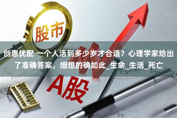 创惠优配 一个人活到多少岁才合适？心理学家给出了准确答案，细想的确如此_生命_生活_死亡