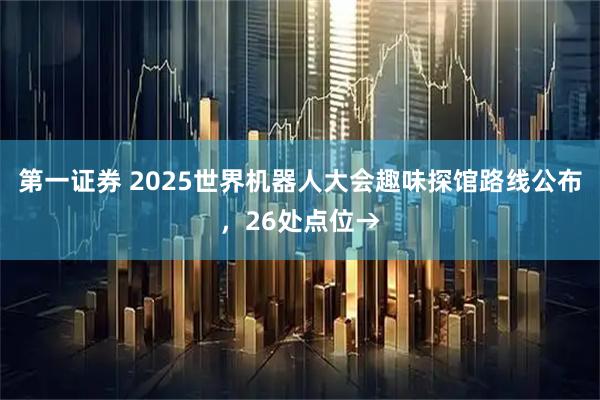 第一证券 2025世界机器人大会趣味探馆路线公布，26处点位→
