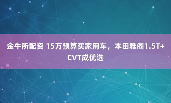 金牛所配资 15万预算买家用车，本田雅阁1.5T+CVT成优选