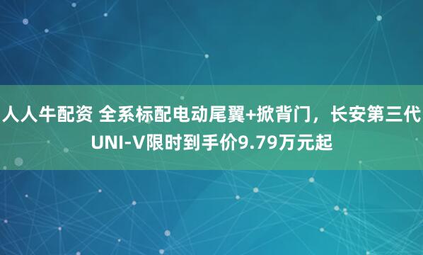 人人牛配资 全系标配电动尾翼+掀背门，长安第三代UNI-V限时到手价9.79万元起