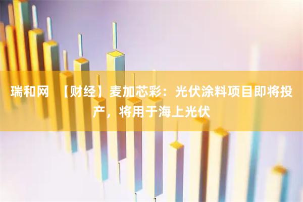 瑞和网  【财经】麦加芯彩：光伏涂料项目即将投产，将用于海上光伏