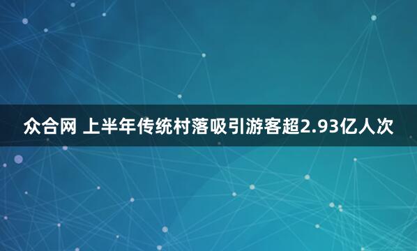 众合网 上半年传统村落吸引游客超2.93亿人次