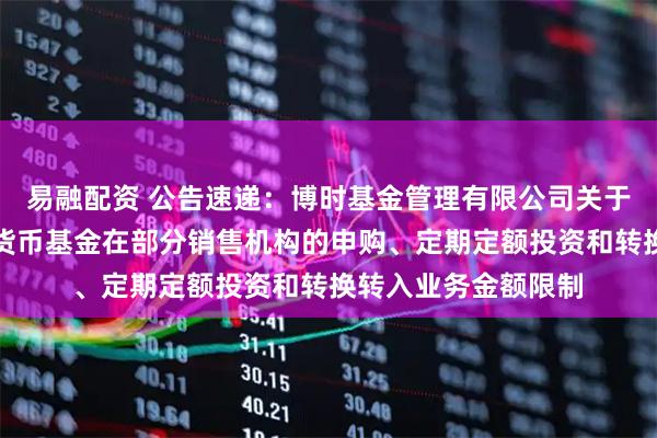 易融配资 公告速递：博时基金管理有限公司关于调整旗下博时合鑫货币基金在部分销售机构的申购、定期定额投资和转换转入业务金额限制