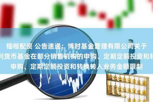 钿楷配资 公告速递：博时基金管理有限公司关于调整旗下博时天天增利货币基金在部分销售机构的申购、定期定额投资和转换转入业务金额限制