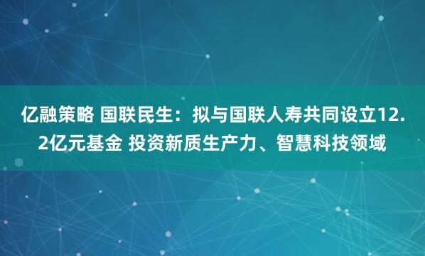 亿融策略 国联民生：拟与国联人寿共同设立12.2亿元基金 投资新质生产力、智慧科技领域