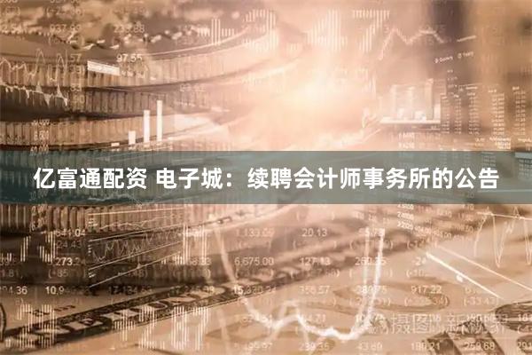 亿富通配资 电子城：续聘会计师事务所的公告