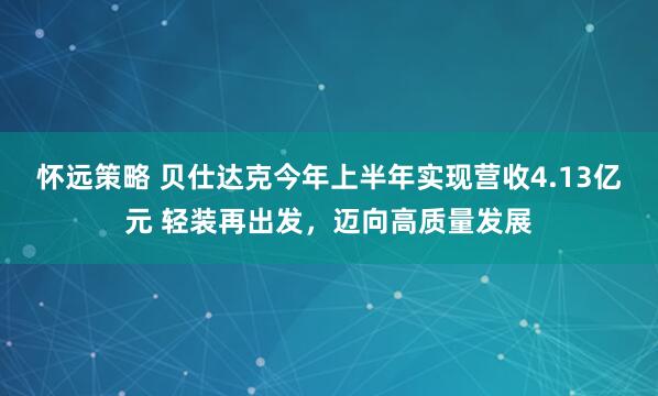 怀远策略 贝仕达克今年上半年实现营收4.13亿元 轻装再出发，迈向高质量发展