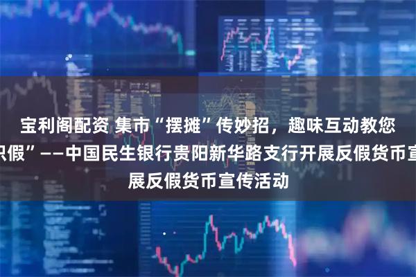 宝利阁配资 集市“摆摊”传妙招，趣味互动教您“慧眼识假”——中国民生银行贵阳新华路支行开展反假货币宣传活动