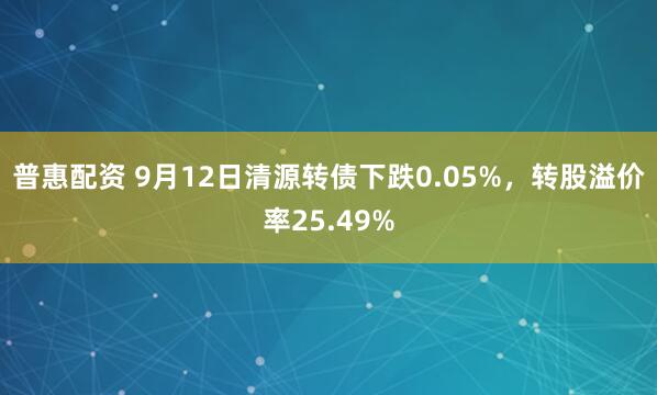 普惠配资 9月12日清源转债下跌0.05%，转股溢价率25.49%