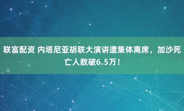 联富配资 内塔尼亚胡联大演讲遭集体离席，加沙死亡人数破6.5万！