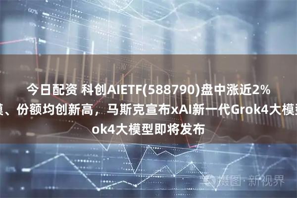今日配资 科创AIETF(588790)盘中涨近2%，最新规模、份额均创新高，马斯克宣布xAI新一代Grok4大模型即将发布