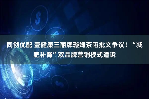 同创优配 壹健康三丽牌璇姆茶陷批文争议！“减肥补肾”双品牌营销模式遭诉
