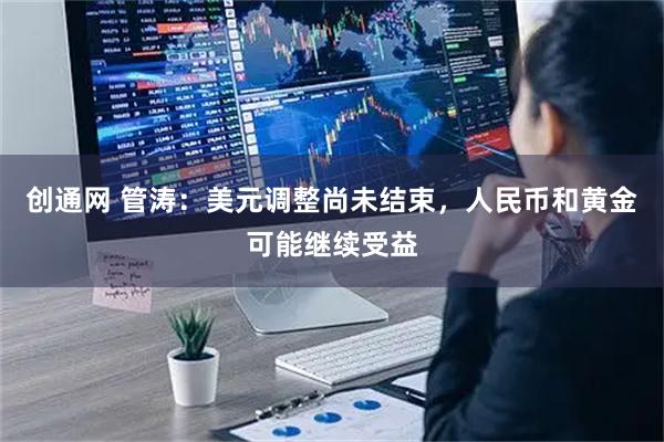 创通网 管涛：美元调整尚未结束，人民币和黄金可能继续受益