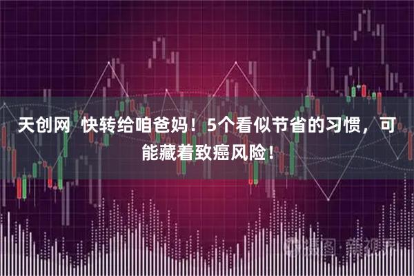 天创网  快转给咱爸妈！5个看似节省的习惯，可能藏着致癌风险！