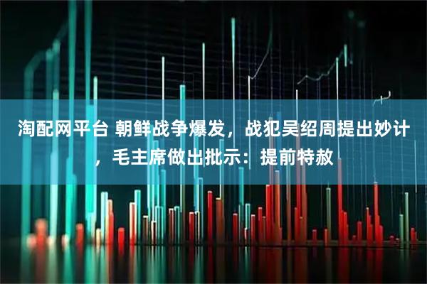 淘配网平台 朝鲜战争爆发，战犯吴绍周提出妙计，毛主席做出批示：提前特赦