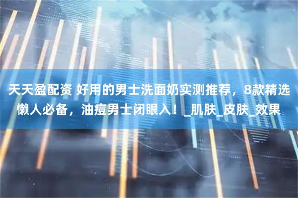 天天盈配资 好用的男士洗面奶实测推荐，8款精选懒人必备，油痘男士闭眼入！_肌肤_皮肤_效果