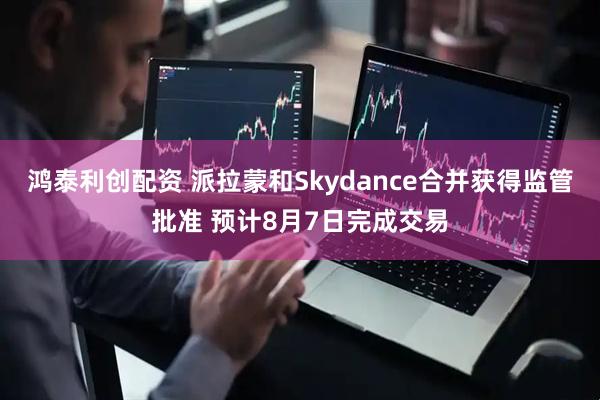 鸿泰利创配资 派拉蒙和Skydance合并获得监管批准 预计8月7日完成交易