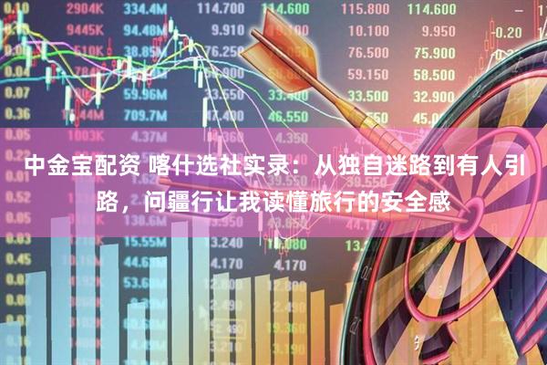 中金宝配资 喀什选社实录：从独自迷路到有人引路，问疆行让我读懂旅行的安全感