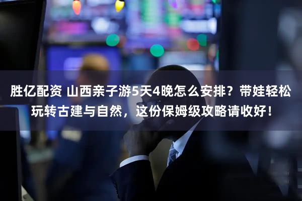 胜亿配资 山西亲子游5天4晚怎么安排？带娃轻松玩转古建与自然，这份保姆级攻略请收好！