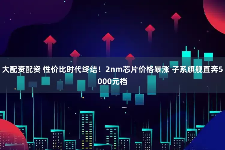 大配资配资 性价比时代终结!2nm芯片价格暴涨 子系旗舰直奔5000元档