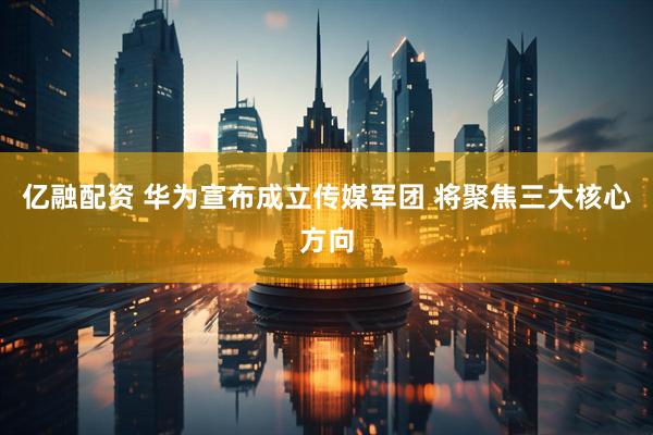 亿融配资 华为宣布成立传媒军团 将聚焦三大核心方向
