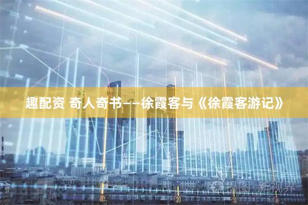 趣配资 奇人奇书——徐霞客与《徐霞客游记》