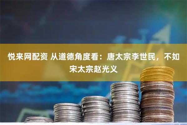 悦来网配资 从道德角度看：唐太宗李世民，不如宋太宗赵光义